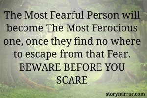 The Most Fearful Person will become The Most Ferocious one, once they find no where to escape from that Fear.
BEWARE BEFORE YOU SCARE