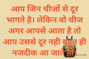 आप जिन चीजों से दूर भागते है। लेकिन वो चीज अगर आपसे आता है तो आप उससे दूर नही बहुत ही नजदीक आ जाते हो।