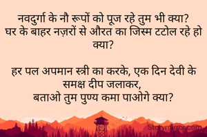 नवदुर्गा के नौ रूपों को पूज रहे तुम भी क्या?
घर के बाहर नज़रों से औरत का जिस्म टटोल रहे हो क्या?

हर पल अपमान स्त्री का करके, एक दिन देवी के समक्ष दीप जलाकर, 
बताओ तुम पुण्य कमा पाओगे क्या?
