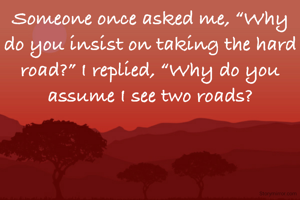 Someone once asked me, “Why do you insist on taking the hard road?” I replied, “Why do you assume I see two roads?