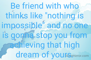 Be friend with who thinks like "nothing is impossible" and no one is gonna stop you from achieving that high dream of yours.