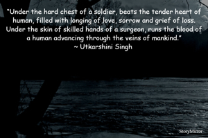 “Under the hard chest of a soldier, beats the tender heart of human, filled with longing of love, sorrow and grief of loss. Under the skin of skilled hands of a surgeon, runs the blood of a human advancing through the veins of mankind.”
~ Utkarshini Singh 