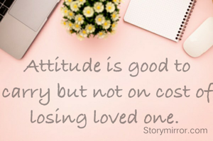 Attitude is good to carry but not on cost of losing loved one. 