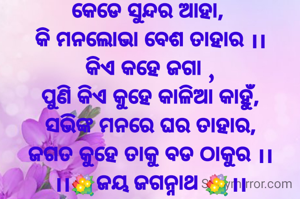 କେଡେ ସୁନ୍ଦର ଆହା, 
କି ମନଲୋଭା ବେଶ ତାହାର ।।
କିଏ କହେ ଜଗା ,
ପୁଣି କିଏ କୁହେ କାଳିଆ କାହୁଁ,
ସଭିଙ୍କ ମନରେ ଘର ତାହାର,
ଜଗତ କୁହେ ତାକୁ ବଡ ଠାକୁର ।।
।।💐ଜୟ ଜଗନ୍ନାଥ 💐।।