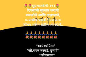 🌷🌷सुप्रभातवेली-१९१🌷
   दिवसाची सुरवात करावी
   प्रसन्नतेने आणि उल्हासाने,
   सत्याचीच धरावी नित्य कास
   जीवन भरून राहील आनंदाने..

🙏🙏🙏🙏🙏🙏🙏🙏
💐💐💐💐💐💐💐💐

         *स्वयंरचयिता*
   *सौ.चंदन तरवडे, ढुमणे*
            *कोपरगाव*
दिनांक- १२/१/२०२२