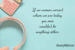 If we women weren't whom we are today, you men wouldn't be anything either. 