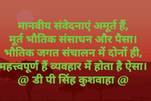 मानवीय संवेदनाएं अमूर्त हैं,
मूर्त भौतिक संसाधन और पैसा।
भौतिक जगत संचालन में दोनों ही,
महत्त्वपूर्ण हैं व्यवहार में होता है ऐसा।
@ डी पी सिंह कुशवाहा @
