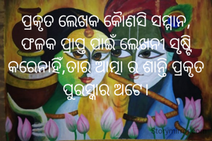 ପ୍ରକୃତ ଲେଖକ କୋୖଣସି ସମ୍ମାନ, ଫଳକ ପ୍ରାପ୍ତ ପାଇଁ ଲେଖନୀ ସୃଷ୍ଟି କରେନାହିଁ,ତାର ଆତ୍ମା ର ଶାନ୍ତି ପ୍ରକୃତ ପୁରସ୍କାର ଅଟେ।

