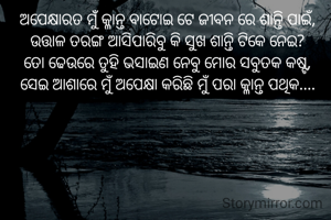 ଅପେକ୍ଷାରତ ମୁଁ କ୍ଳାନ୍ତ ବାଟୋଇ ଟେ ଜୀବନ ରେ ଶାନ୍ତି ପାଇଁ,
ଉତ୍ତାଳ ତରଙ୍ଗ ଆସିପାରିବୁ କି ସୁଖ ଶାନ୍ତି ଟିକେ ନେଇ?
ତୋ ଢେଉରେ ତୁହି ଭସାଇଣ ନେବୁ ମୋର ସବୁତକ କଷ୍ଟ,
ସେଇ ଆଶାରେ ମୁଁ ଅପେକ୍ଷା କରିଛି ମୁଁ ପରା କ୍ଳାନ୍ତ ପଥିକ....