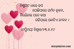 ନିଷ୍କପଟ ଧାରେ ହସ 
             ପୋଛିପାରେ ଘର୍ମଦ ଜ୍ବଳନ,
ନିର୍ଭେଜାଲ ପଦେ କଥା 
                ଗଢିପାରେ କୋଟିଏ ଜୀବନ ।
            
 ଦୀପ୍ତିମୟୀ ବିଶ୍ବାଳ/୨୩.୬.୧୯

