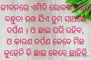 ଜୀବନରେ ଏମିତି ଲୋକଙ୍କ ସହିତ ବନ୍ଧୁତା ରଖ ଯିଏ ତୁମ ସାଥରେ ଦର୍ପଣ । ଓ ଛାଇ ପରି ରହିବ, ଓ କାରଣ ଦର୍ପଣ କେବେ ମିଛ କୁହେନି କି ଛାଇ କେବେ ଛାଡିକି ଯାଏନି .