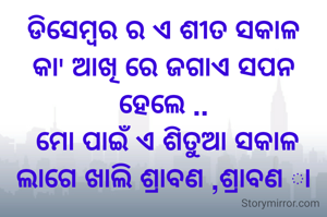ଡିସେମ୍ବର ର ଏ ଶୀତ ସକାଳ
କା' ଆଖି ରେ ଜଗାଏ ସପନ
ହେଲେ ..
 ମୋ ପାଇଁ ଏ ଶିତୁଆ ସକାଳ
ଲାଗେ ଖାଲି ଶ୍ରାବଣ ,ଶ୍ରାବଣ ା