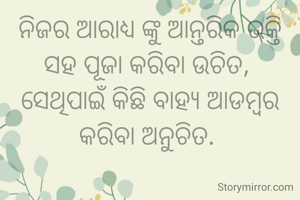 ନିଜର ଆରାଧ୍ୟ ଙ୍କୁ ଆନ୍ତରିକ ଭକ୍ତି ସହ ପୂଜା କରିବା ଉଚିତ, 
ସେଥିପାଇଁ କିଛି ବାହ୍ୟ ଆଡମ୍ବର କରିବା ଅନୁଚିତ. 