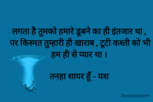 लगता है तुमको हमारे डूबने का ही इंतजार था , 
पर किस्मत तुम्हारी ही खाराब , टूटी कश्ती को भी हम ही से प्यार था । 

तनहा शायर हूँ - यश 