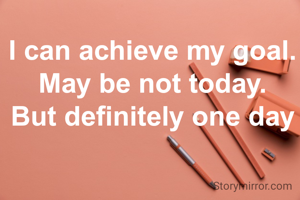 I can achieve my goal. May be not today.
But definitely one day