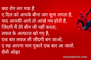 क्या रोग लग गया है 
ए दिल को आपके बीना जग सुना लगता है,
याद आपकी आये तो आंखे नम होती है,
जिंदगी मैं तेरे बीन जी नहीं करता,
लफ्ज के अल्फाज खो गए है,
एक बार लफ्ज ली जींदगी बन जाओ,
ए रुह आपना नाम पुकारे एक बार आ जावो.
शैमी ओझा

