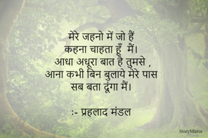 मेरे जहनो में जो हैं 
कहना चाहता हूँ  मैं। 
आधा अधूरा बात है तुमसे ,
आना कभी बिन बुलाये मेरे पास 
सब बता दूंगा मैं। 

:- प्रहलाद मंडल 