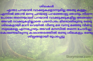 ശിലകൾ
എന്താ പറയാൻ വാക്കുകളൊന്നുമില്ല അതു കള്ളം എന്നിൽ ഞാൻ ഒന്നു പറയട്ടെ പറഞ്ഞോളൂ ഞാനും നിന്നെ പോലെ തന്നെയാണ് പറയാൻ വാക്കുക്കുകളില്ല അങ്ങനെ അവർ വാക്കുകളില്ലാതെ പരസ്പരം മിണ്ടാതിരുന്നു രണ്ടു ശിലകളായി മാറി വെയിൽ വീണു മഴ വന്നു മഞ്ഞു വീണു സുഖമല്ലെ എന്നപ്പോഴും അവർ മനസിൽ തന്നെ ചോദിച്ചു കൊണ്ടേയിരുന്നു കാലാന്തരത്തിൽ രണ്ടു ശിലകളും രണ്ടു ശില്പങ്ങളായി രൂപപ്പെട്ടു 
