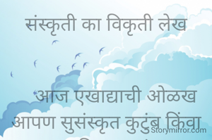 संस्कृती का विकृती लेख


    आज एखाद्याची ओळख आपण सुसंस्कृत कुटुंब किंवा नालायक विकृत कुटुंब अशा पद्धतीने ओळख करून घेतो आणि खरंही आहे जिथे संस्कृती आहे. तिथे विकृती राहणार नाही .आणि जिथे विकृती आहे तिथे संस्कृती शून्य म्हणावी लागेल .

     लहानपणापासून लहान मुलावर केले गेलेले संस्कार संस्कृती रूपाने जन्माला येतात .त्यांना खरोखर सत्य असत्य किंवा काय चांगलं वाईट याची पारख न सांगता करता येते. कसं जगा