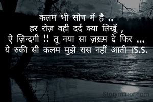 कलम भी सोच में है ..
हर रोज़ वही दर्द क्या लिखूँ ,
ऐ ज़िन्दगी !! तू नया सा ज़ख़्म दे फिर ...
ये रुकी सी कलम मुझे रास नहीं आती ।S.S.