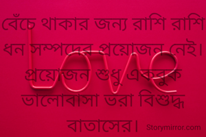 বেঁচে থাকার জন্য রাশি রাশি ধন সম্পদের প্রয়োজন নেই।
প্রয়োজন শুধু একবুক ভালোবাসা ভরা বিশুদ্ধ বাতাসের।
