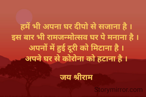 हमें भी अपना घर दीपो से सजाना है ।
इस बार भी रामजन्मोत्सव घर पे मनाना है । 
अपनों में हुई दूरी को मिटाना है ।
अपने घर से कोरोना को हटाना है ।

जय श्रीराम