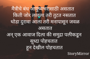 मैत्रीचे बंध आयुष्यभरासाठी असतात 
किती जोर लावला तरी तुटत नसतात 
थोडा दुरावा आला तरी मनापासून जवळ असतात
अन् एक आवाज दिला की समुद्रा पलीकडून सुध्दा पोहचतात 
हून देखील पोहचतात 