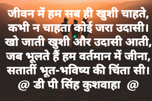 जीवन में हम सब ही खुशी चाहते,
कभी न चाहता कोई जरा उदासी।
खो जाती खुशी और उदासी आती,
जब भूलते हैं हम वर्तमान में जीना,
सतातीं भूत-भविष्य की चिंता सी।
@ डी पी सिंह कुशवाहा  @