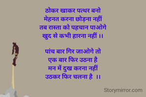 ठोकर खाकर पत्थर बनो
मेहनत करना छोड़ना नहीं
तब रास्ता को पहचान पाओगे
खुद से कभी हारना नहीं ।।

पांच बार गिर जाओगे तो
एक बार फिर उठना है
मन में दुख करना नहीं
उठकर फिर चलना है  ।।