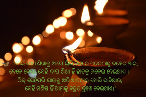 🦋  "ଯେଉଁ ଦୀପ ଶିଖାକୁ ଆମେ ଲିଭି ଯିବା ର ପତନଠାରୁ ବଞ୍ଚେଇ ଥାଉ, ବେଳେ ବେଳେ ସେହି ଦୀପ ଶିଖା ହିଁ ହାତକୁ ଜଳେଇ ଦେଇଥାଏ । 
ଠିକ୍ ସେହିପରି ଯାହାକୁ ଅତି ଆପଣାର ବୋଲି ଭାବି ଥାଉ,
 ସେହି ମଣିଷ ହିଁ ଆମକୁ ବହୁତ ଦୁଃଖ ଦେଇଥାଏ।"