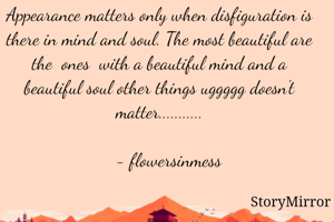 Appearance matters only when disfiguration is there in mind and soul. The most beautiful are the  ones  with a beautiful mind and a beautiful soul other things uggggg doesn't matter...........

    - flowersinmess
