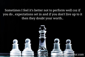 Sometimes I feel it's better not to perform well coz if you do , expectations set in and if you don't live up to it then they doubt your worth..
