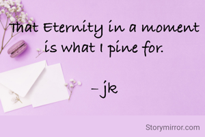 That Eternity in a moment is what I pine for.

– jk