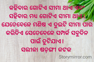 କହିଵାର ଗୋଟିଏ ସୀମା ଥାଏ ଏବଂ ସହିବାର ମଧ୍ୟ ଗୋଟିଏ ସୀମା ଥାଏ। ଯେତେବେଳେ ମଣିଷ ଏ ଦୁଇଟି ସୀମା ପାର କରିଦିଏ ସେତେବେଳେ ସମ୍ପର୍କ ସବୁଦିନ ପାଇଁ ତୁଟିଯାଏ।
ସଲୀଳା ଷଡ଼ଙ୍ଗୀ କଟକ 