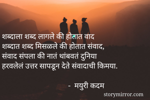 
शब्दाला शब्द लागले की होतात वाद
शब्दात शब्द मिसळले की होतात संवाद,
संवाद संपला की नातं थांबवतं दुनिया
हरवलेलं उत्तर सापडून देते संवादाची किमया.

                                  -  मयुरी कदम
