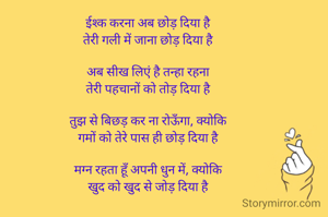 ईश्क करना अब छोड़ दिया है
तेरी गली में जाना छोड़ दिया है

अब सीख लिएं है तन्हा रहना
तेरी पहचानों को तोड़ दिया है

तुझ से बिछड़ कर ना रोऊँगा, क्योकि
गमों को तेरे पास ही छोड़ दिया है

मग्न रहता हूँ अपनी धुन में, क्योकि
खुद को खुद से जोड़ दिया है