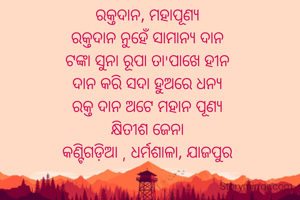 ରକ୍ତଦାନ, ମହାପୂଣ୍ୟ
ରକ୍ତଦାନ ନୁହେଁ ସାମାନ୍ୟ ଦାନ
ଟଙ୍କା ସୁନା ରୂପା ତା'ପାଖେ ହୀନ
ଦାନ କରି ସଦା ହୁଅରେ ଧନ୍ୟ
ରକ୍ତ ଦାନ ଅଟେ ମହାନ ପୂଣ୍ୟ
କ୍ଷିତୀଶ ଜେନା
କଣ୍ଟିଗଡ଼ିଆ , ଧର୍ମଶାଳା, ଯାଜପୁର
