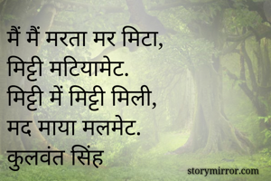 मैं मैं मरता मर मिटा, 
मिट्टी मटियामेट.
मिट्टी में मिट्टी मिली, 
मद माया मलमेट.
कुलवंत सिंह