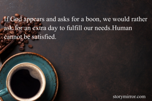 If God appears and asks for a boon, we would rather ask for an extra day to fulfill our needs.Human cannot be satisfied.