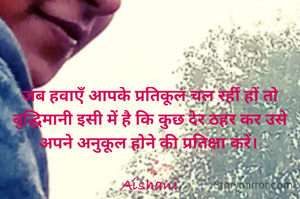 जब हवाएँ आपके प्रतिकूल चल रहीं हों तो बुद्धिमानी इसी में है कि कुछ देर ठहर कर उसे अपने अनुकूल होने की प्रतिक्षा करें। 

Aishani