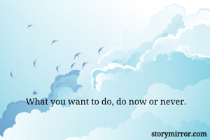 What you want to do, do now or never. 
