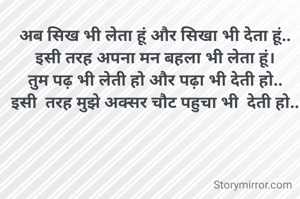 अब सिख भी लेता हूं और सिखा भी देता हूं..
इसी तरह अपना मन बहला भी लेता हूं।
तुम पढ़ भी लेती हो और पढ़ा भी देती हो..
इसी  तरह मुझे अक्सर चौट पहुचा भी  देती हो..