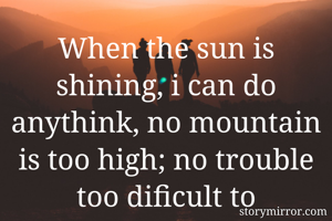 When the sun is shining, i can do anythink, no mountain is too high; no trouble too dificult to overcome 
