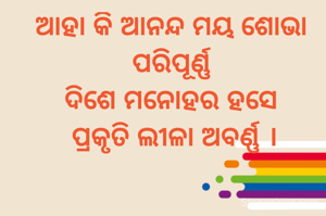 ଆହା କି ଆନନ୍ଦ ମୟ ଶୋଭା ପରିପୂର୍ଣ୍ଣ
ଦିଶେ ମନୋହର ହସେ
 ପ୍ରକୃତି ଲୀଳା ଅବର୍ଣ୍ଣ ।
