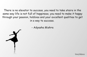 There is no elevator to success, you need to take stairs in the same way life is not full of happiness, you need to make it happy through your passion, hobbies and your excellent qualities to get in a way to success. 

- Adyasha Mishra