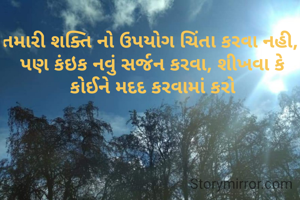 તમારી શક્તિ નો ઉપયોગ ચિંતા કરવા નહી, 
પણ કંઇક નવું સર્જન કરવા, શીખવા કે કોઈને મદદ કરવામાં કરો