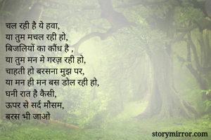 चल रही है ये हवा, 
या तुम मचल रही हो,
बिजलियों का कौंध है ,
या तुम मन मे गरज़ रही हो,
चाहती हो बरसना मुझ पर,
या मन ही मन बस डोल रही हो,
घनी रात है कैसी,
ऊपर से सर्द मौसम,
बरस भी जाओ 