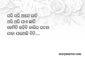 ସରି ସରି ଆସେ ରାତି 
ଥରି ଥରି ଯାଏ ଛାତି 
କେମିତି କହିବି କାଲିର ଘଟଣା
ଯାହା ଯାଇଅଛି ବିତି....