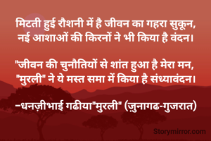 मिटती हुई रौशनी में है जीवन का गहरा सुकून,
नई आशाओं की किरनों ने भी किया है वंदन।

"जीवन की चुनौतियों से शांत हुआ है मेरा मन, 
"मुरली" ने ये मस्त समा में किया है संध्यावंदन।

-धनज़ीभाई गढीया"मुरली" (ज़ुनागढ-गुजरात)