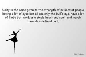 Unity is the name given to the strength of millions of people having a lot of eyes but all see only the bull's eye, have a lot of limbs but  work as a single heart and soul,  and march towards a defined goal.